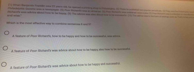 (1) When Benjamin Frankdin was 22 years old, he opened a printing shop in Philadslphia. (2)Thes he published wo gopuls perodicals. (1) The ware the Phietihs lot
Philadelphia Gazette was a newspaper. (5) Poor Richerd's was an aimanac. (6) Poor Richent's was published oats a year (1 ther liherds wa s olerte d mandn
and wise." Richard's was advice about how to be happy. (9) The advice was also about how to be successful. (19) The adoce was n the fom of synge sh i, Tey i ted int 
Which is the most effective way to combine sentences 8 and 9?
A feature of Poor Richard's, how to be happy and how to be successful, was advice.
A feature of Poor Richard's was advice about how to be happy, also how to be successful.
A feature of Poor Richard's was advice about how to be happy and successful.