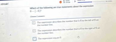 sre s" 1= ) 
Which of the Eollowing an the strements about the expression
6-(-4)^2
Cere3 amer
The exprssion descrbes the number that is f to the let of f on
the number line.
The exprension desarbes the number tat is $ to the right of $ on
the sube lie.
The expróon esí