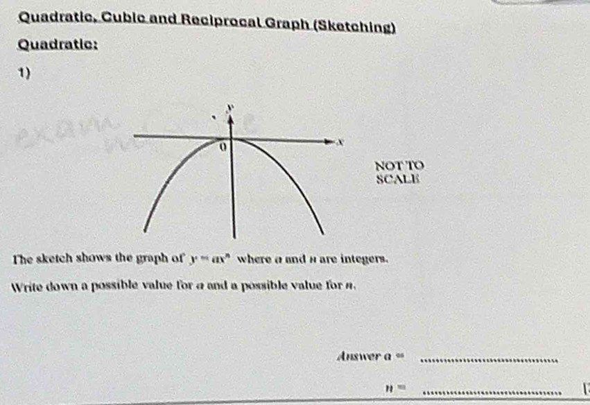 Quadratic, Cubic and Reciprocal Graph (Sketching) 
Quadratic: 
1) 
NOT TO 
SCALE 
The sketch shows the graph of y=ax^n where a and n are integers. 
Write down a possible value for a and a possible value for 4. 
Answer a^(05) _ 
_ n=