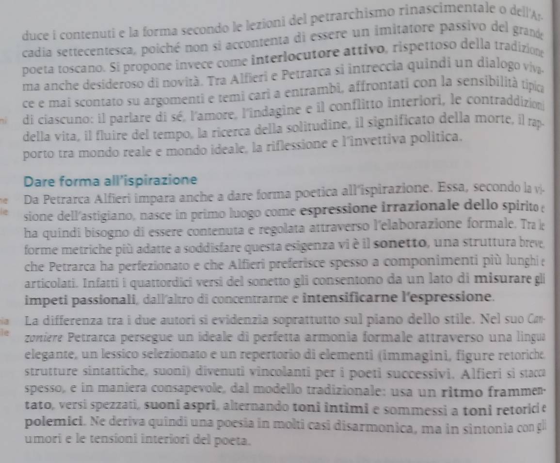 duce i contenuti e la forma secondo le lezioni del petrarchismo rinascimentale o de lA
cadia settecentesca, poiché non si accontenta di essere un imitatore passivo del grande
poeta toscano. Si propone invece come interlocutore attivo, rispettoso della tradiziong
ma anche desideroso di novità. Tra Alfieri e Petrarca si intreccia quindi un dialogo viva.
ce e mai scontato su argomenti e temi cari a entrambi, affrontati con la sensibilità típica
ní  di ciascuno: il parlare di sé, l'amore, l'îndagine e il conflitto interiori, le contraddizion
della vita, il fluire del tempo, la ricerca della solitudine, il significato della morte, il rap.
porto tra mondo reale e mondo ideale, la riflessione e l'invettiva politica.
Dare forma all’ispirazione
Da Petrarca Alfieri impara anche a dare forma poetica all'ispirazione. Essa, secondo la v.
sione dell'astigiano, nasce în primo luogo come espressione irrazionale dello spirito e
ha quindi bisogno di essere contenuta e regolata attraverso l'elaborazione formale. Tra k
forme metriche più adatte a soddisfare questa esigenza vi è il sonetto, una struttura breve
che Petrarca ha perfezionato e che Alfieri preferisce spesso a componimenti più lunghi e
articolati. Infatti i quattordici versi del sonetto gli consentono da un lato di misurare gli
impeti passionali, dall'altro di concentrarne e intensificarne l'espressione.
la La differenza tra i due autori si evidenzia soprattutto sul piano dello stile. Nel suo Car-
le zonière Petrarça persegue un ideale di perfetta armonia formale attraverso una lingua
elegante, un lessico selezionato e un repertorio di elementi (immagini, figure retoriche
strutture sintattiche, suoni) divenuti vincolanti per i poeti successivi. Alfieri si stacca
spesso, e in maniera consapevole, dal modello tradizionale: usa un ritmo frammer.
tato, versi spezzati, suoni aspri, alternando toni intimi e sommessi a toni retoric e
polemici. Ne deriva quindi una poesia in molti casi disarmonica, ma in sintonia con gl
umori e le tensioni interiori del poeta.