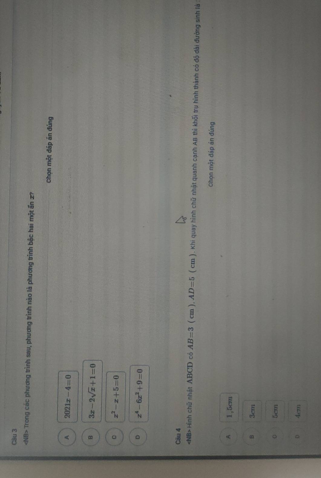 NB> Trong các phương trình sau, phương trình nào là phương trình bậc hai một ấn 2?
Chọn một đáp án đúng
A 2021x-4=0
B 3x-2sqrt(x)+1=0
C x^2-x+5=0
D x^4-6x^2+9=0
Câu 4
Hình chữ nhật ABCD có AB=3 ( cm ), AD=5 ( cm ). Khi quay hình chữ nhật quanh cạnh AB thì khối trụ hình thành có độ dài đường sinh là
Chọn một đáp án đúng
A 1,5cm
B 3cm
5cm
D 4cm