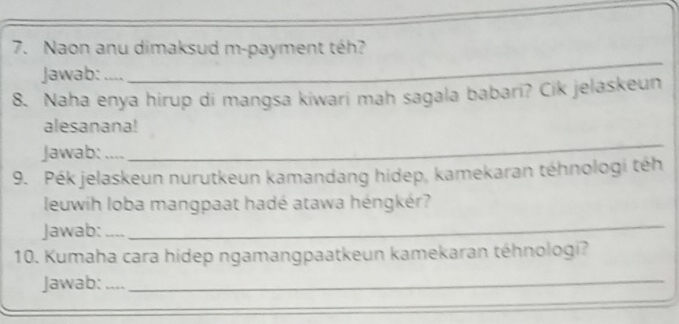 Naon anu dimaksud m-payment téh? 
Jawab: .... 
_ 
8. Naha enya hirup di mangsa kiwari mah sagala babari? Cik jelaskeun 
alesanana! 
Jawab: … 
_ 
9. Pék jelaskeun nurutkeun kamandang hidep, kamekaran téhnologi téh 
leuwih loba mangpaat hadé atawa héngkér? 
Jawab: 
_ 
10. Kumaha cara hidep ngamangpaatkeun kamekaran téhnologi? 
Jawab:_ 
_ 
_