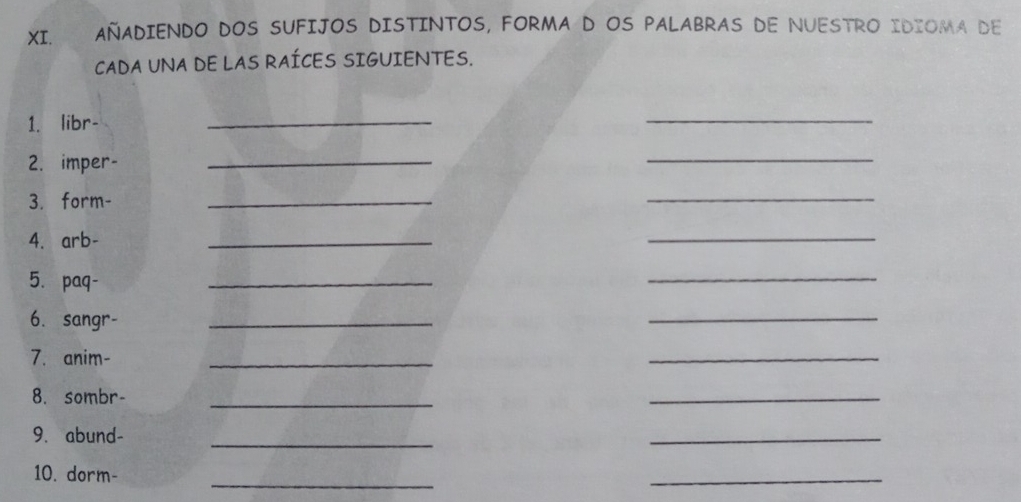 AÑADIENDO DOS SUFIJOS DISTINTOS, FORMA D OS PALABRAS DE NUESTRO IDIOMA DE 
CADA UNA DE LAS RAÍCES SIGUIENTES. 
1. libr- 
_ 
_ 
2. imper- 
_ 
_ 
3. form- 
_ 
_ 
4. arb- 
_ 
_ 
5. paq- 
_ 
_ 
6. sangr- 
_ 
_ 
7. anim- 
_ 
_ 
8. sombr-_ 
_ 
_ 
9. abund- 
_ 
_ 
10. dorm- 
_