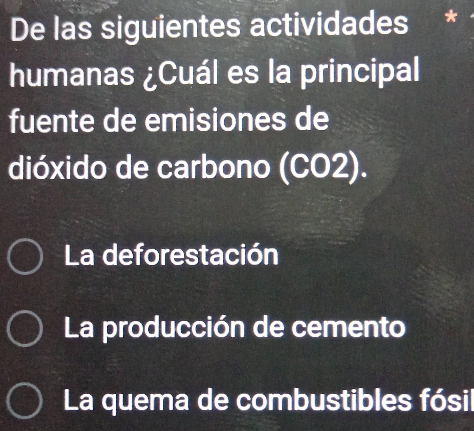 De las siguientes actividades *
humanas ¿Cuál es la principal
fuente de emisiones de
dióxido de carbono (CO2).
La deforestación
La producción de cemento
La quema de combustibles fósil