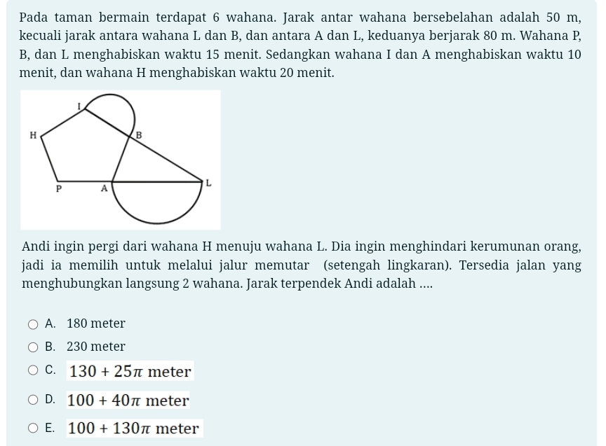 Pada taman bermain terdapat 6 wahana. Jarak antar wahana bersebelahan adalah 50 m,
kecuali jarak antara wahana L dan B, dan antara A dan L, keduanya berjarak 80 m. Wahana P,
B, dan L menghabiskan waktu 15 menit. Sedangkan wahana I dan A menghabiskan waktu 10
menit, dan wahana H menghabiskan waktu 20 menit.
Andi ingin pergi dari wahana H menuju wahana L. Dia ingin menghindari kerumunan orang,
jadi ia memilih untuk melalui jalur memutar (setengah lingkaran). Tersedia jalan yang
menghubungkan langsung 2 wahana. Jarak terpendek Andi adalah ....
A. 180 meter
B. 230 meter
C. 130+25π meter
D. 100+40π meter
E. 100+130π meter