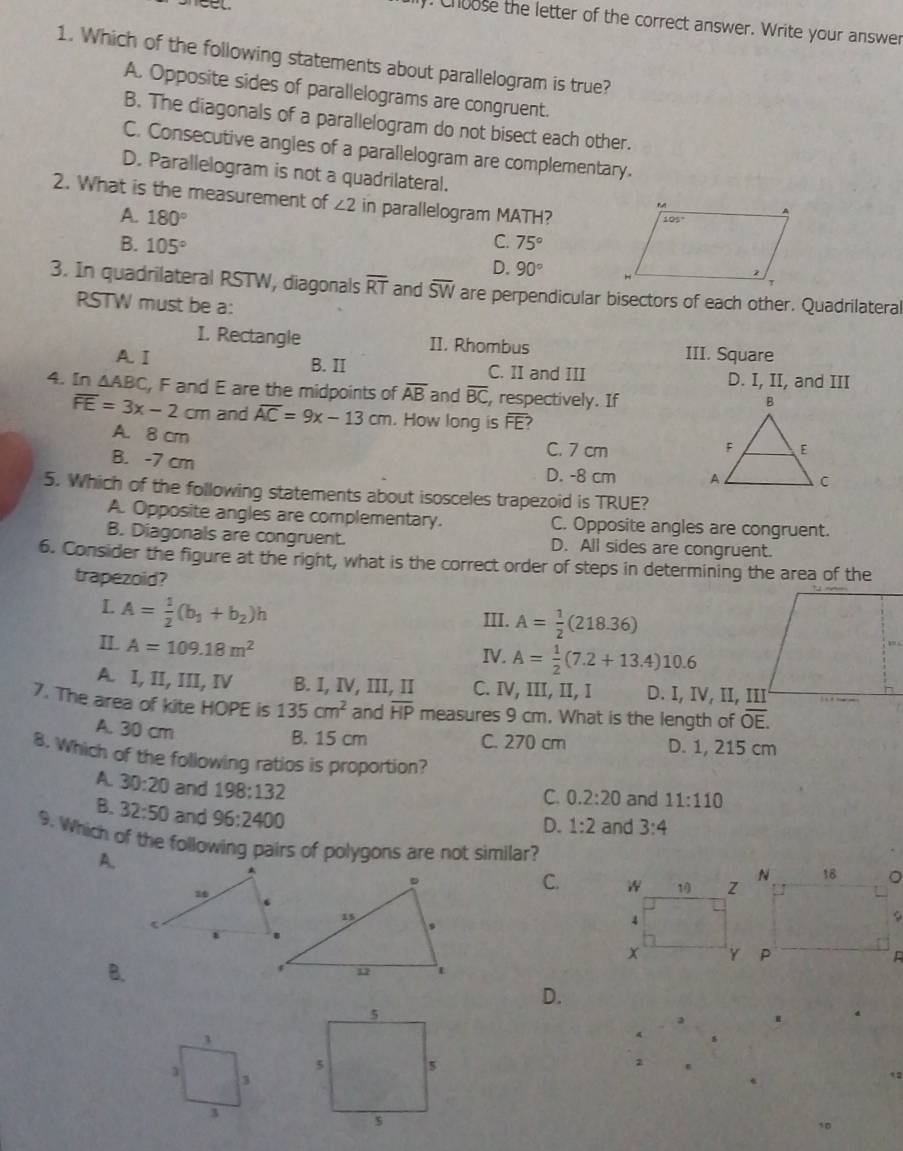 ). Choose the letter of the correct answer. Write your answer
1. Which of the following statements about parallelogram is true?
A. Opposite sides of parallelograms are congruent.
B. The diagonals of a parallelogram do not bisect each other.
C. Consecutive angles of a parallelogram are complementary.
D. Parallelogram is not a quadrilateral.
2. What is the measurement of ∠ 2 in parallelogram MATH?
A. 180°
C. 75°
B. 105° D. 90°
3. In quadrilateral RSTW, diagonals overline RT and overline SW are perpendicular bisectors of each other. Quadrilateral
RSTW must be a:
I. Rectangle II. Rhombus
III. Square
A. Ⅰ B. II C. II and III D. I, II, and III
4. In △ ABC , F and E are the midpoints of overline AB and overline BC , respectively. If
overline FE=3x-2cm and overline AC=9x-13cm. How long is overline FE 7
A. 8 cm C. 7 cm
B. -7 cm
D. -8 cm 
5. Which of the following statements about isosceles trapezoid is TRUE?
A. Opposite angles are complementary. C. Opposite angles are congruent.
B. Diagonals are congruent. D. All sides are congruent.
6. Consider the figure at the right, what is the correct order of steps in determining the area of the
trapezoid?
L A= 1/2 (b_1+b_2)h
III. A= 1/2 (218.36)
II. A=109.18m^2
IV. A= 1/2 (7.2+13.4)10.6
A. I, II, III, IV B. I, IV, III, II C. IV, III, II, I D. I, IV, II, III
7. The area of kite HOPE is 135cm^2 and overline HP measures 9 cm. What is the length of overline OE.
A. 30 cm
B. 15 cm C. 270 cm D. 1, 215 cm
8. Which of the following ratios is proportion?
C. 0.2:20 and 11:110
A 30:20 and 198:132 3:4
B. 32:50 and 96:2400
D. 1:2 and
9. Which of the following pairs of polygons are not similar?
A.
C.
B.
D.
3
1 3
3