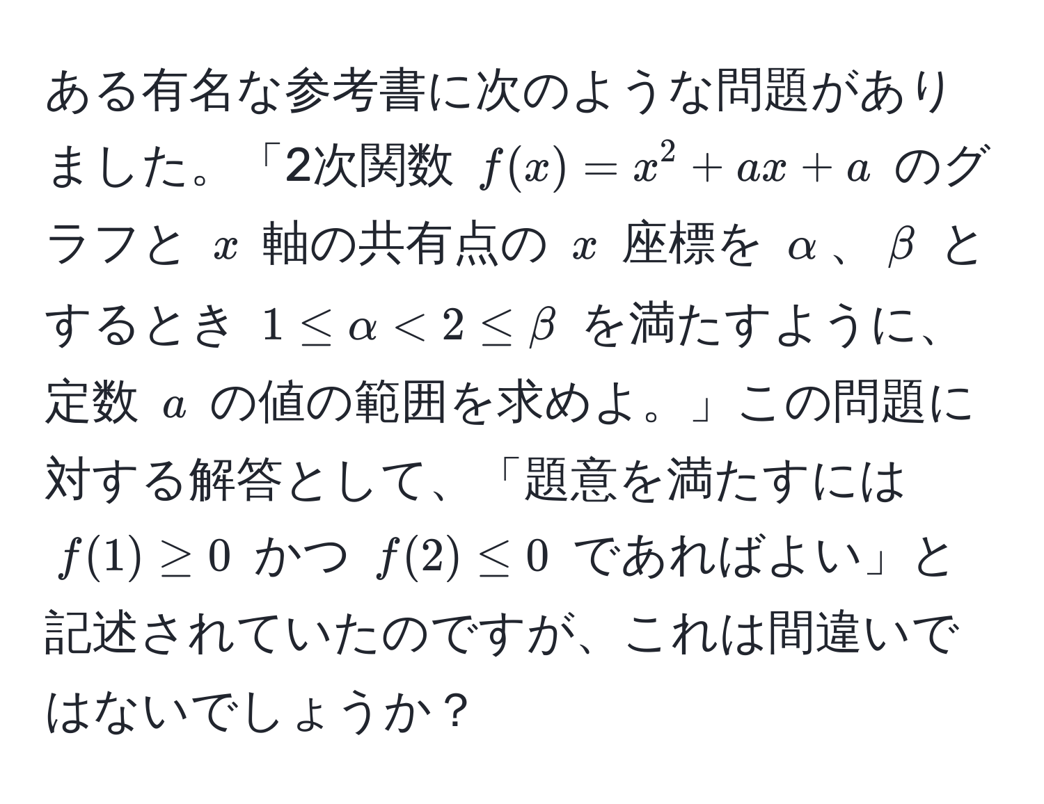 ある有名な参考書に次のような問題がありました。「2次関数 ( f(x) = x^2 + ax + a ) のグラフと ( x ) 軸の共有点の ( x ) 座標を ( alpha )、( beta ) とするとき ( 1 ≤ alpha < 2 ≤ beta ) を満たすように、定数 ( a ) の値の範囲を求めよ。」この問題に対する解答として、「題意を満たすには ( f(1) ≥ 0 ) かつ ( f(2) ≤ 0 ) であればよい」と記述されていたのですが、これは間違いではないでしょうか？