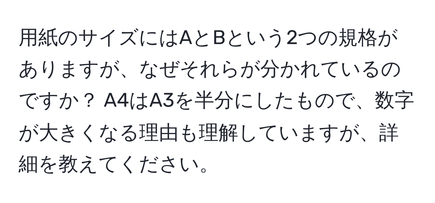 用紙のサイズにはAとBという2つの規格がありますが、なぜそれらが分かれているのですか？ A4はA3を半分にしたもので、数字が大きくなる理由も理解していますが、詳細を教えてください。