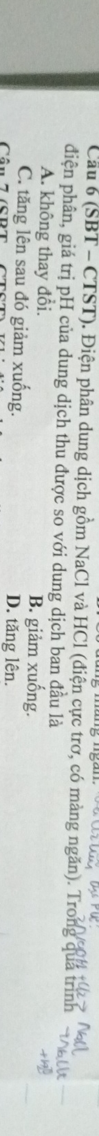 Cầu 6 (SBT - CTST). Điện phân dung dịch gồm NaCl và HCl (điện cực trơ, có màng ngăn). Trong quá trình
điện phân, giá trị pH của dung dịch thu được so với dung dịch ban đầu là
A. không thay đổi. B. giảm xuống.
C. tăng lên sau đó giảm xuống. D. tăng lên.