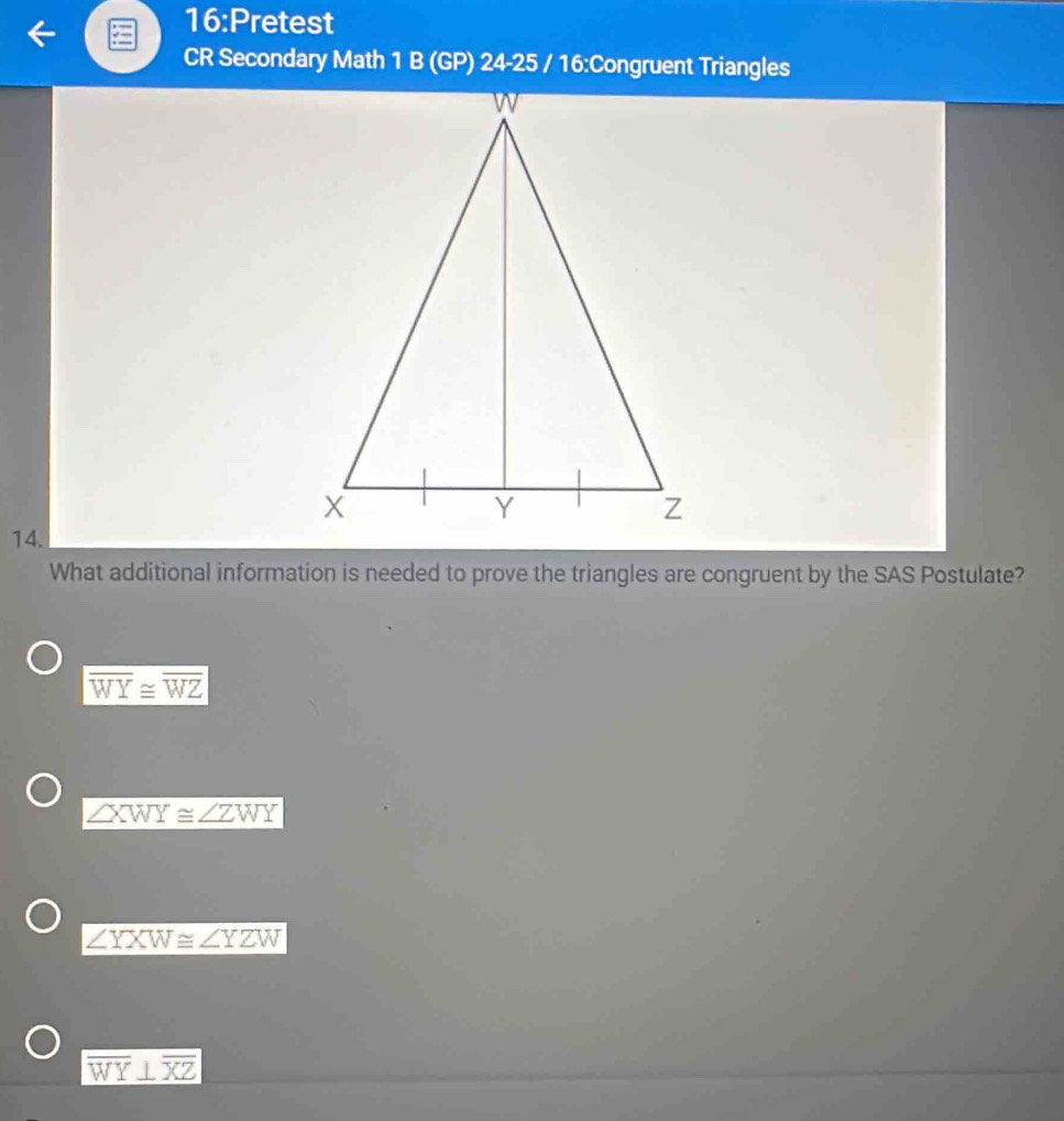 16:Pretest
CR Secondary Math 1 B (GP) 24-25 / 16:Congruent Triangles
14.
What additional information is needed to prove the triangles are congruent by the SAS Postulate?
overline WY≌ overline WZ
∠ XWY≌ ∠ ZWY
∠ YXW≌ ∠ YZW
overline WY⊥ overline XZ