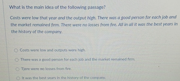 What is the main idea of the following passage?
Costs were low that year and the output high. There was a good person for each job and
the market remained firm. There were no losses from fire. All in all it was the best years in
the history of the company.
Costs were low and outputs were high.
There was a good person for each job and the market remained firm.
Tjere were no losses from fire.
It was the best years in the history of the company.