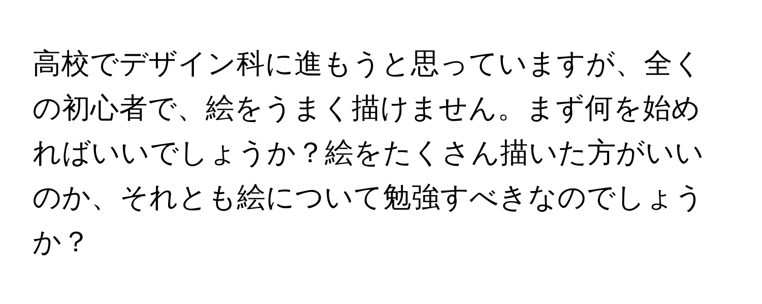 高校でデザイン科に進もうと思っていますが、全くの初心者で、絵をうまく描けません。まず何を始めればいいでしょうか？絵をたくさん描いた方がいいのか、それとも絵について勉強すべきなのでしょうか？