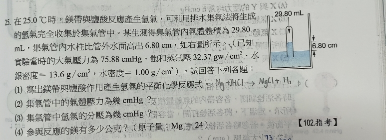 25.0°C ，， 
。 29.80
mL ， 6.80 cm ，。
75.88 cmHg 、 32.37gw/cm^2 、
=13.6g/cm^3 ， =1.00g/cm^3) ，： 
(1) 。 MgCl+H_2
⑵ cmHg ？ 
⑶ cmHg ？ 
⑷ ？： Mg=24) 【102.】