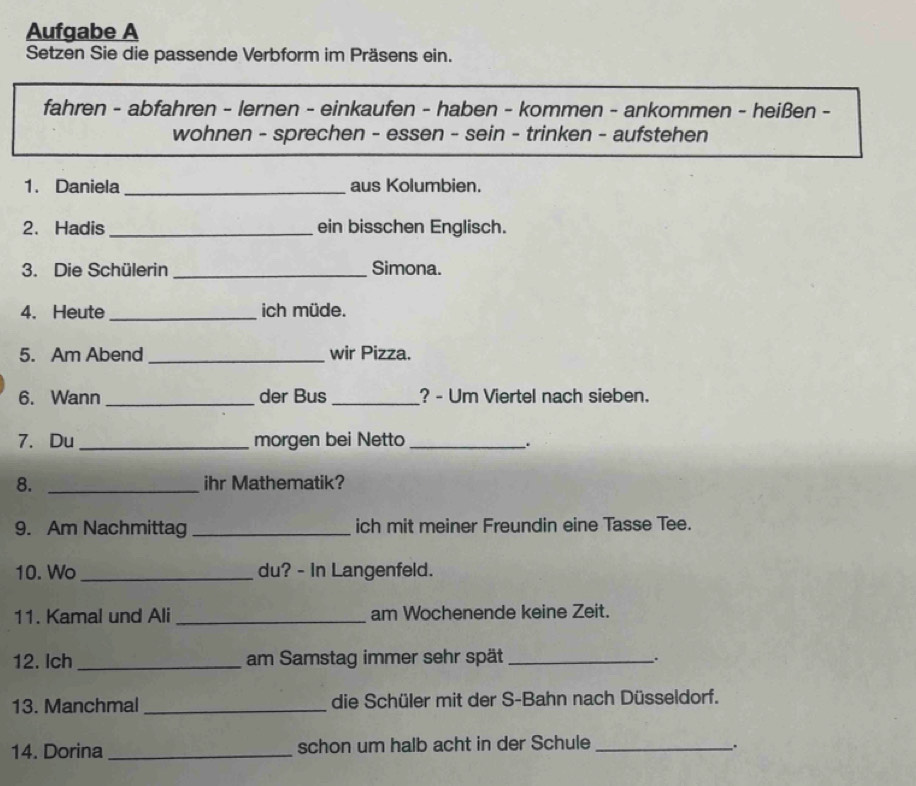 Aufgabe A 
Setzen Sie die passende Verbform im Präsens ein. 
fahren - abfahren - lernen - einkaufen - haben - kommen - ankommen - heißen - 
wohnen - sprechen - essen - sein - trinken - aufstehen 
1. Daniela _aus Kolumbien. 
2. Hadis_ ein bisschen Englisch. 
3. Die Schülerin _Simona. 
4. Heute _ich müde. 
5. Am Abend _wir Pizza. 
6. Wann _der Bus _? - Um Viertel nach sieben. 
7. Du _morgen bei Netto_ 
. 
8. _ihr Mathematik? 
9. Am Nachmittag _ich mit meiner Freundin eine Tasse Tee. 
10. Wo_ du? - In Langenfeld. 
11. Kamal und Ali_ am Wochenende keine Zeit. 
12. Ich _am Samstag immer sehr spät_ 
. 
13. Manchmal _die Schüler mit der S-Bahn nach Düsseldorf. 
14. Dorina _schon um halb acht in der Schule_ 
、.