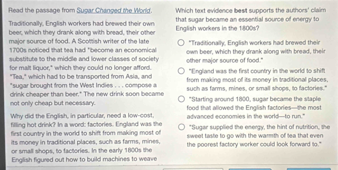 Read the passage from Sugar Changed the World. Which text evidence best supports the authors' claim
Traditionally, English workers had brewed their own that sugar became an essential source of energy to
beer, which they drank along with bread, their other English workers in the 1800s?
major source of food. A Scottish writer of the late "Traditionally, English workers had brewed their
1700s noticed that tea had "become an economical own beer, which they drank along with bread, their
substitute to the middle and lower classes of society other major source of food."
for malt liquor," which they could no longer afford. "England was the first country in the world to shift
"Tea," which had to be transported from Asia, and from making most of its money in traditional places,
*sugar brought from the West Indies . . . compose a
drink cheaper than beer." The new drink soon became such as farms, mines, or small shops, to factories."
"Starting around 1800, sugar became the staple
not only cheap but necessary. food that allowed the English factories—the most
Why did the English, in particular, need a low-cost, advanced economies in the world—to run."
filling hot drink? In a word: factories. England was the "Sugar supplied the energy, the hint of nutrition, the
first country in the world to shift from making most of sweet taste to go with the warmth of tea that even
its money in traditional places, such as farms, mines, the poorest factory worker could look forward to."
or small shops, to factories. In the early 1800s the
English figured out how to build machines to weave