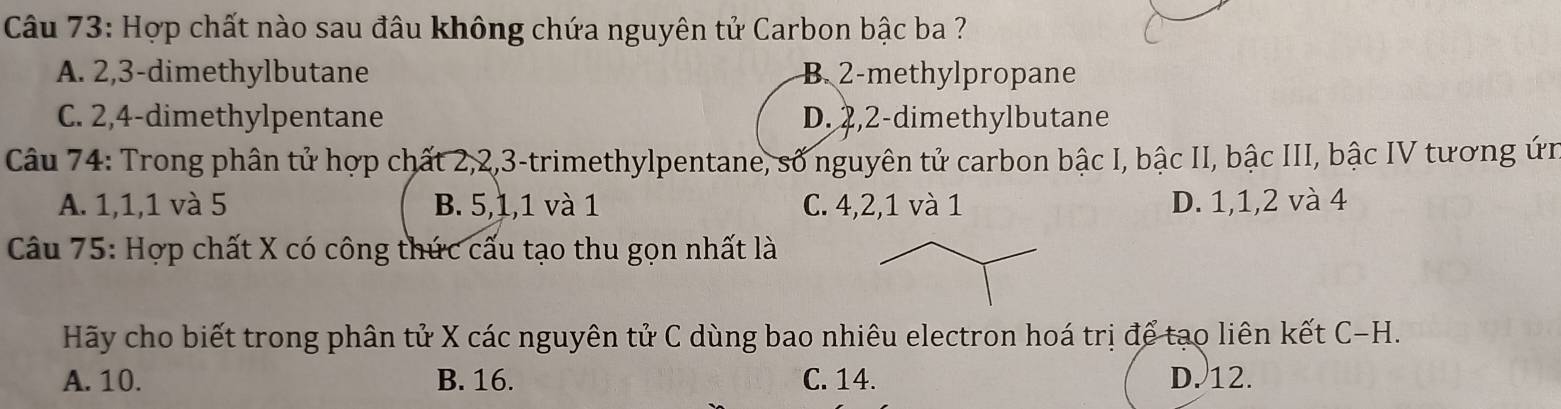 Hợp chất nào sau đâu không chứa nguyên tử Carbon bậc ba ?
A. 2, 3 -dimethylbutane B. 2 -methylpropane
C. 2, 4 -dimethylpentane D. 2, 2 -dimethylbutane
Câu 74: Trong phân tử hợp chất 2, 2, 3 -trimethylpentane, số nguyên tử carbon bậc I, bậc II, bậc III, bậc IV tương ứn
A. 1, 1, 1 và 5 B. 5, 1, 1 và 1 C. 4, 2, 1 và 1 D. 1, 1, 2 và 4
Câu 75: Hợp chất X có công thức cấu tạo thu gọn nhất là
Hãy cho biết trong phân tử X các nguyên tử C dùng bao nhiêu electron hoá trị để tạo liên kết C-H.
A. 10. B. 16. C. 14. D. 12.