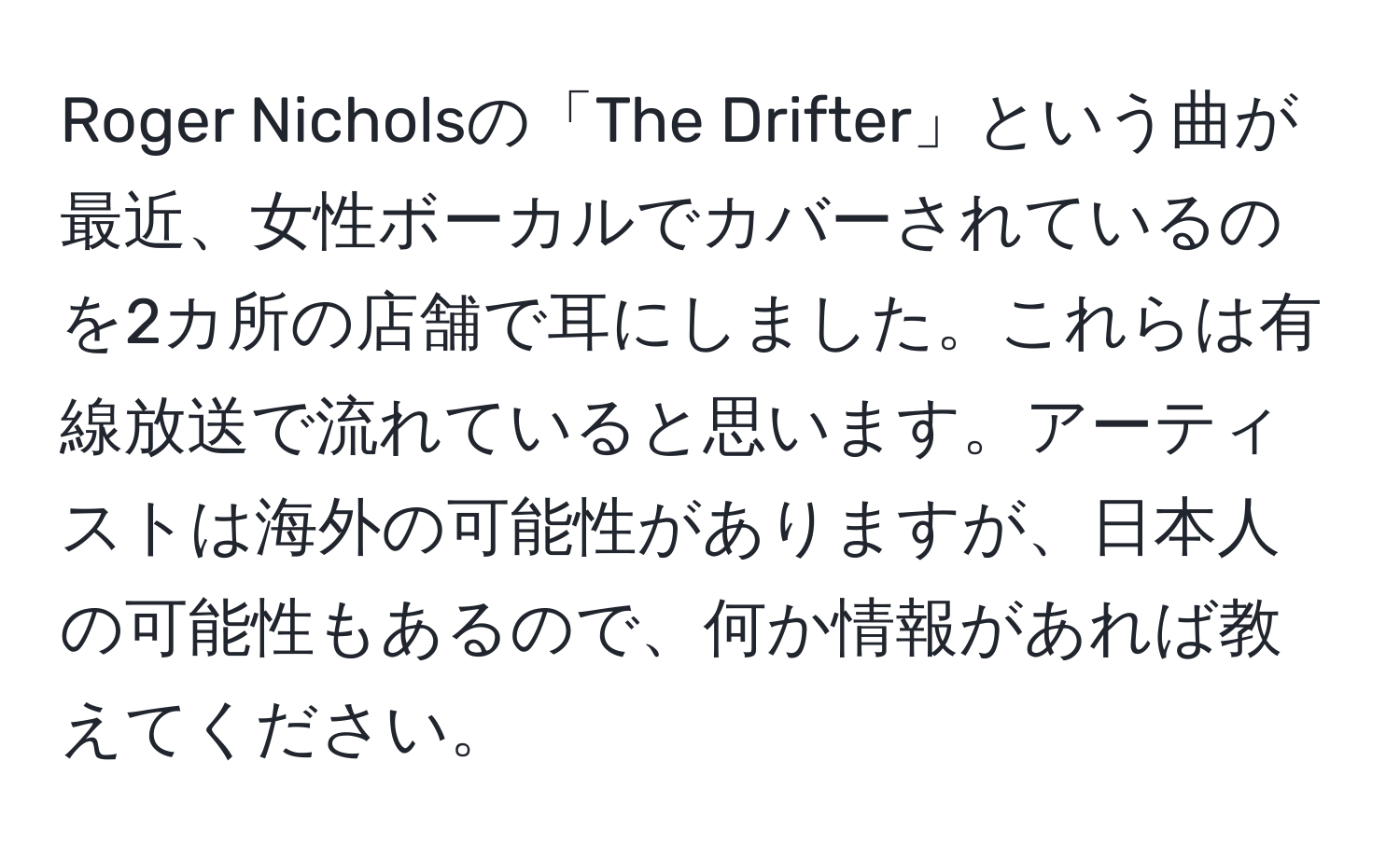 Roger Nicholsの「The Drifter」という曲が最近、女性ボーカルでカバーされているのを2カ所の店舗で耳にしました。これらは有線放送で流れていると思います。アーティストは海外の可能性がありますが、日本人の可能性もあるので、何か情報があれば教えてください。