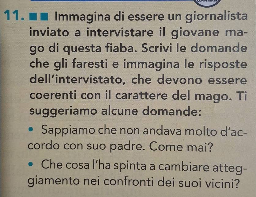 ■■ Immagina di essere un giornalista 
inviato a intervistare il giovane ma- 
go di questa fiaba. Scrivi le domande 
che gli faresti e immagina le risposte 
dell’intervistato, che devono essere 
coerenti con il carattere del mago. Ti 
suggeriamo alcune domande: 
Sappiamo che non andava molto d’ac- 
cordo con suo padre. Come mai? 
Che cosa l’ha spinta a cambiare atteg- 
giamento nei confronti dei suoi vicini?