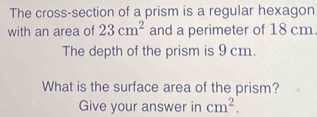 The cross-section of a prism is a regular hexagon 
with an area of 23cm^2 and a perimeter of 18 cm. 
The depth of the prism is 9 cm. 
What is the surface area of the prism? 
Give your answer in cm^2.