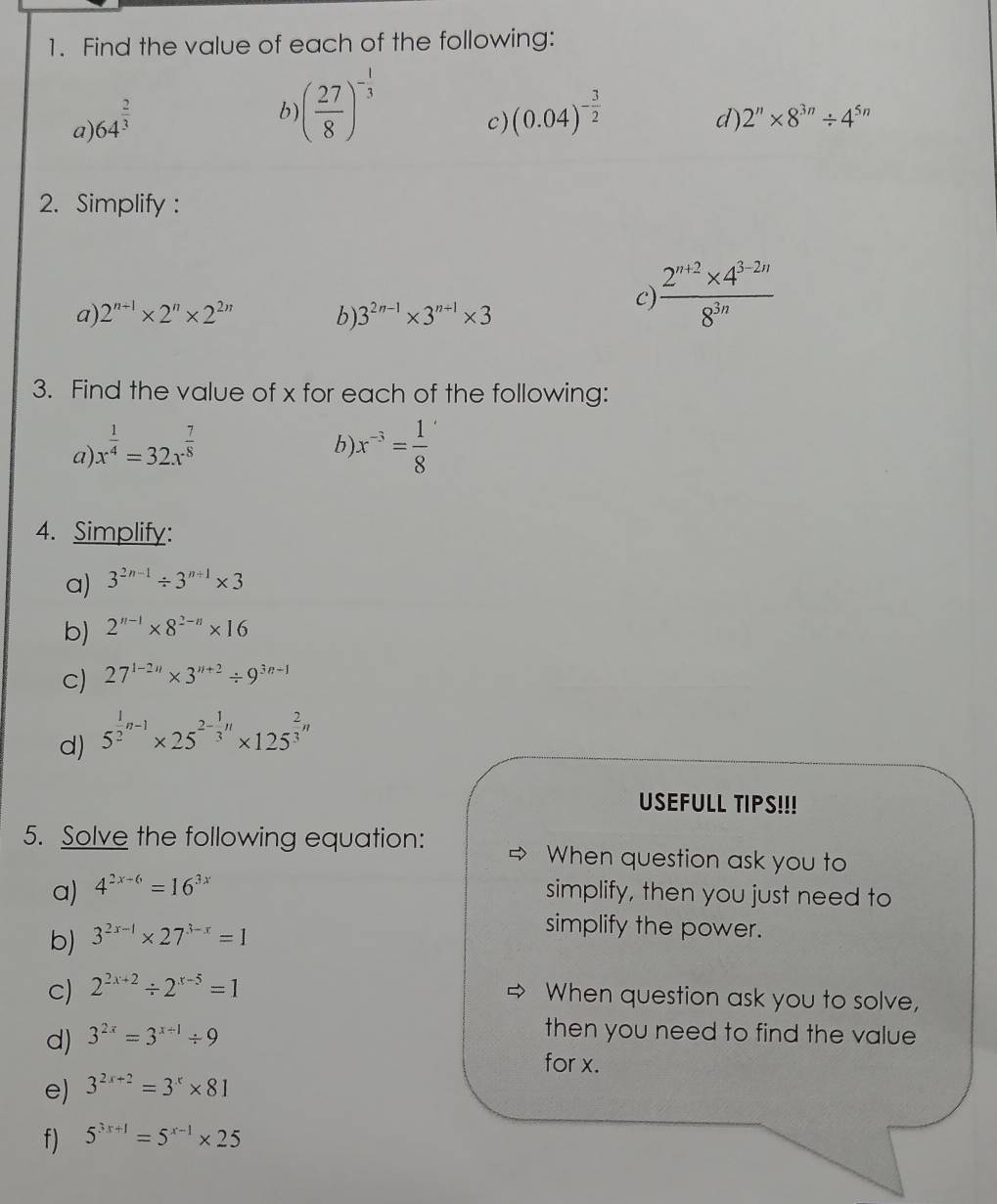 Find the value of each of the following:
a) 64^(frac 2)3
b ( 27/8 )^- 1/3 
c) (0.04)^- 3/2 
d) 2^n* 8^(3n)/ 4^(5n)
2. Simplify :
a) 2^(n+1)* 2^n* 2^(2n) b) 3^(2n-1)* 3^(n+1)* 3
C)  (2^(n+2)* 4^(3-2n))/8^(3n) 
3. Find the value of x for each of the following:
b
a) x^(frac 1)4=32x^(frac 7)8 x^(-3)= 1/8 
4. Simplify:
a) 3^(2n-1)/ 3^(n+1)* 3
b) 2^(n-1)* 8^(2-n)* 16
c) 27^(1-2n)* 3^(n+2)/ 9^(3n-1)
d) 5^(frac 1)2n-1* 25^(2-frac 1)3n* 125^(frac 2)3n
USEFULL TIPS!!!
5. Solve the following equation: When question ask you to
a) 4^(2x-6)=16^(3x) simplify, then you just need to
b) 3^(2x-1)* 27^(3-x)=1
simplify the power.
c) 2^(2x+2)/ 2^(x-5)=1
When question ask you to solve,
d) 3^(2x)=3^(x+1)/ 9
then you need to find the value 
for x.
e) 3^(2x+2)=3^x* 81
f) 5^(3x+1)=5^(x-1)* 25