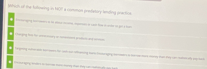 Which of the following in NOT a common predatory lending practice.
Encouraging borrowers to lie about income, expenses or cash flow in order to get a loan.
Charging fees for unnecessary or nonexistent products and services
Targeting vulnerable borrowers for cash-out refinancing loans Encouraging borrowers to borrow more money than they can realistically pay back.
Encouraging lenders to borrow more money than they can realistically pay bark