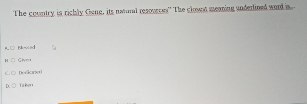 The country is richly Gene, its natural resources” The closest meaning underlined word is..
A. Blessed
B. Given
C. Dedicated
D. Taken