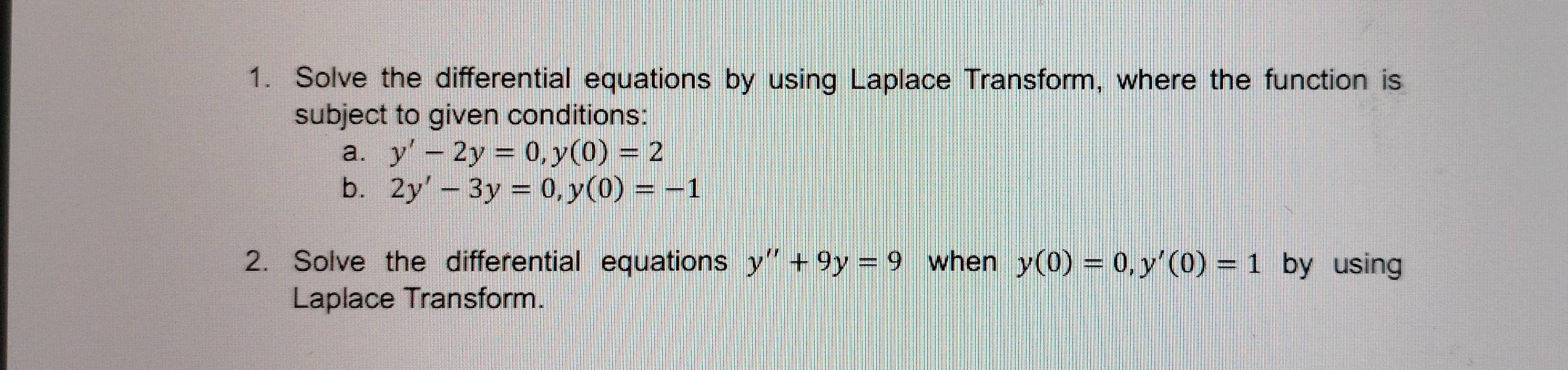 Solve the differential equations by using Laplace Transform, where the function is 
subject to given conditions: 
a. y'-2y=0, y(0)=2
b. 2y'-3y=0, y(0)=-1
2. Solve the differential equations y''+9y=9 when y(0)=0, y'(0)=1 by using 
Laplace Transform.