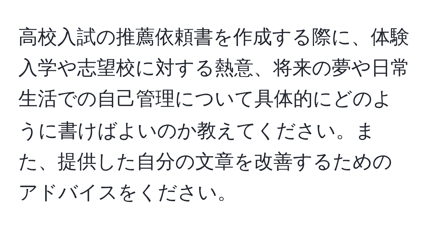 高校入試の推薦依頼書を作成する際に、体験入学や志望校に対する熱意、将来の夢や日常生活での自己管理について具体的にどのように書けばよいのか教えてください。また、提供した自分の文章を改善するためのアドバイスをください。