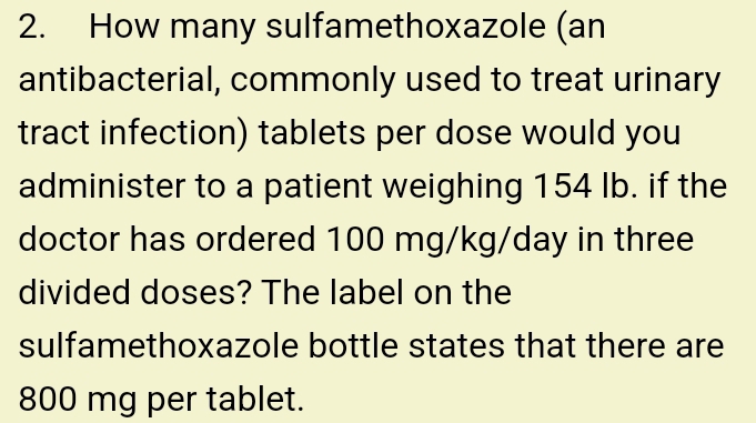 How many sulfamethoxazole (an 
antibacterial, commonly used to treat urinary 
tract infection) tablets per dose would you 
administer to a patient weighing 154 Ib. if the 
doctor has ordered 100 mg/kg/day in three 
divided doses? The label on the 
sulfamethoxazole bottle states that there are
800 mg per tablet.