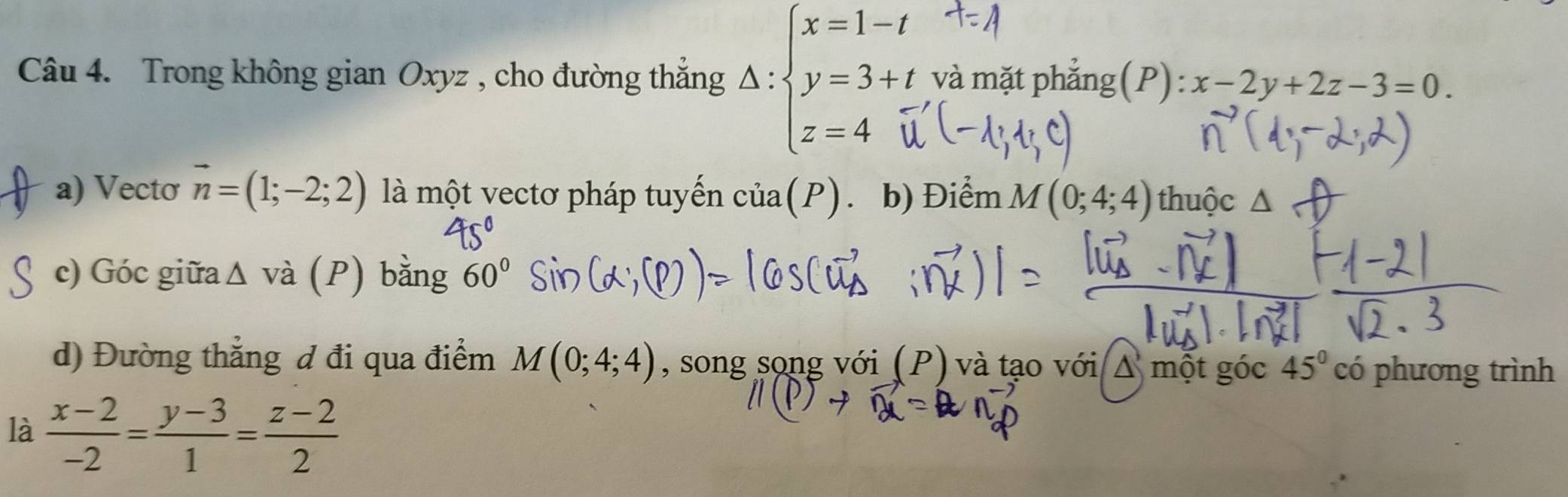 Trong không gian Oxyz , cho đường thắng △ :beginarrayl x=1-t y=3+t z=4endarray. và mặt phẳng (P): x-2y+2z-3=0. 
a) Vecto vector n=(1;-2;2) là một vectơ pháp tuyển cia(P). b) Điểm M(0;4;4) thuộc 
c) Góc giữaΔ và (P) bằng 60°
d) Đường thẳng đ đi qua điểm M(0;4;4) , song song với (P) và tạo với Δ một góc 45° CO phương trình 
là  (x-2)/-2 = (y-3)/1 = (z-2)/2 