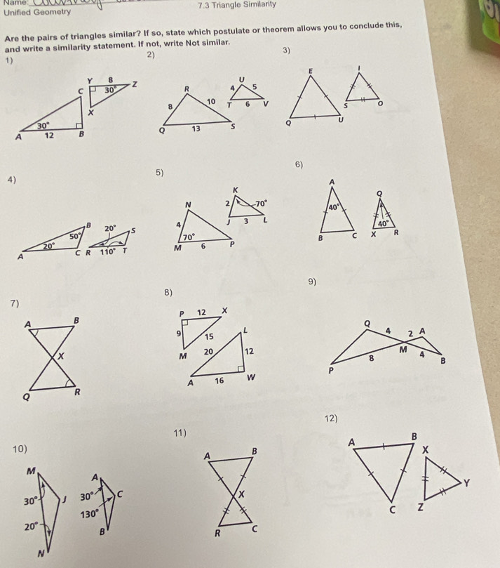 Name _7.3 Triangle Similarity
Unified Geometry
Are the pairs of triangles similar? If so, state which postulate or theorem allows you to conclude this,
and write a similarity statement. If not, write Not similar.
1)
2)
3)
 
  
6)
5)
4)
 
 
 
  
9)
8)
7)
 
12)
11)
10)