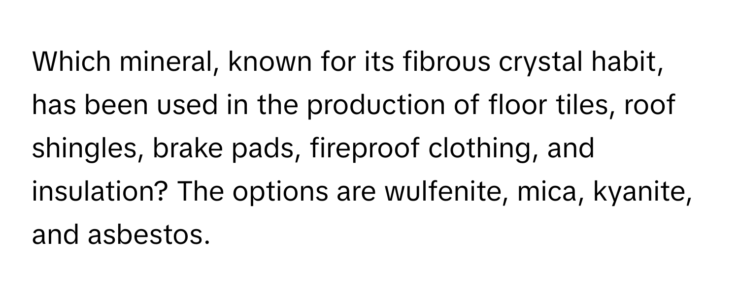 Which mineral, known for its fibrous crystal habit, has been used in the production of floor tiles, roof shingles, brake pads, fireproof clothing, and insulation?  The options are wulfenite, mica, kyanite, and asbestos.