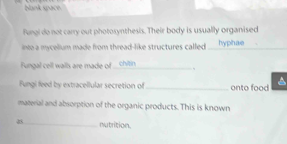 blank space. 
Fungi do not carry out photosynthesis. Their body is usually organised 
into a mycelium made from thread-like structures called ____hyphae . 
Fungal cell walls are made of _chitin_ 
、 
Fungi feed by extracellular secretion of_ onto food 
material and absorption of the organic products. This is known 
as_ 
nutrition.