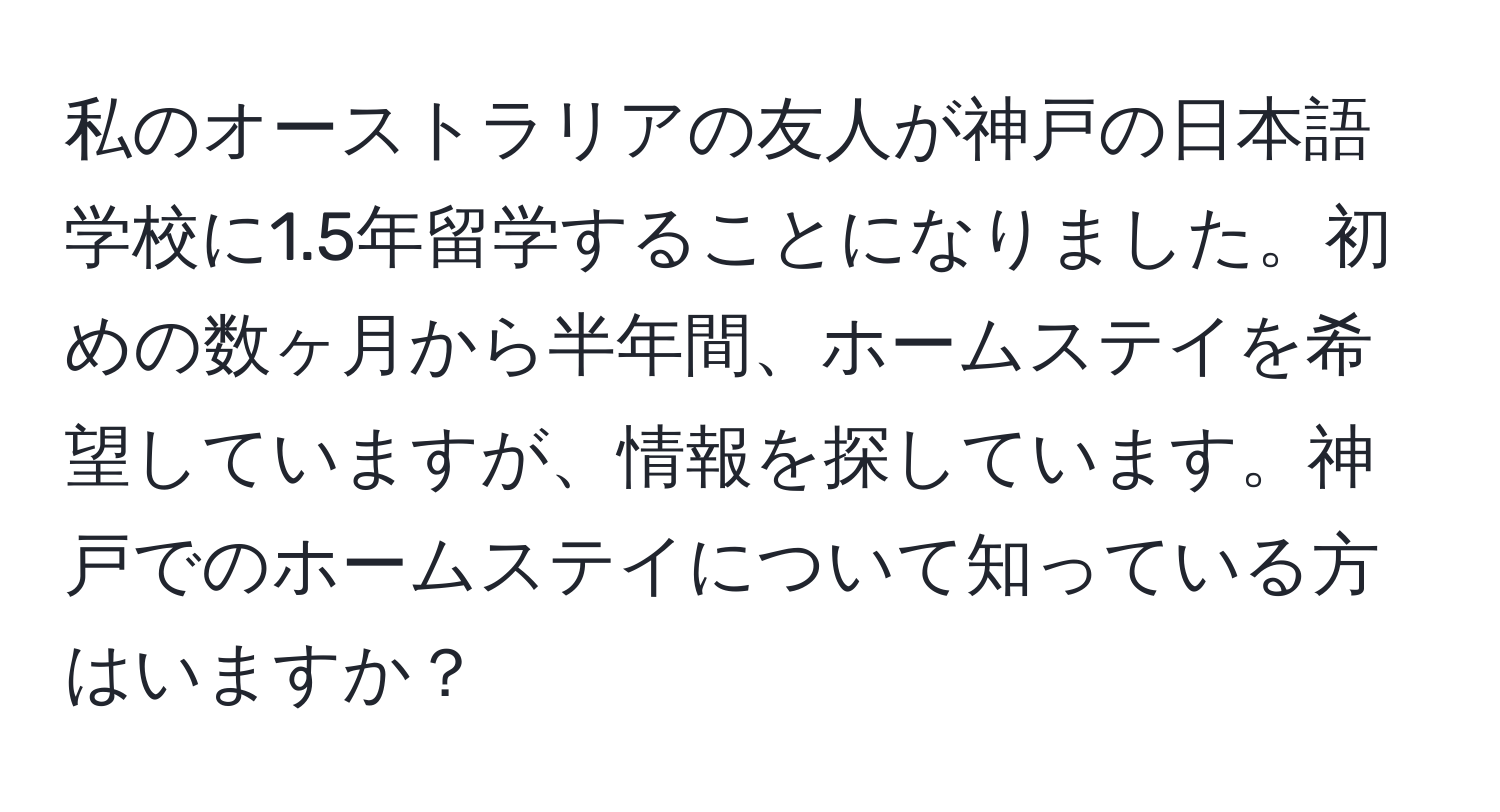 私のオーストラリアの友人が神戸の日本語学校に1.5年留学することになりました。初めの数ヶ月から半年間、ホームステイを希望していますが、情報を探しています。神戸でのホームステイについて知っている方はいますか？