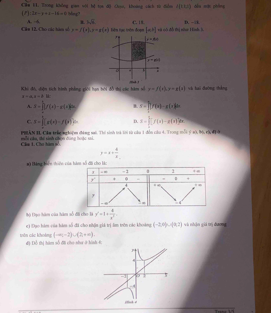 Trong không gian với hệ tọa độ Oxyz, khoảng cách từ điểm I(1;1;1) đến mặt phẳng
(P):2x-y+z-16=0 bằng?
A. −6. B. 3sqrt(6). C. 18. D. −18.
Câu 12. Cho các hàm số y=f(x),y=g(x) liên tục trên đoạn [a;b] và có đồ thị như Hình 3.
Khi đó, diện tích hình phẳng giới hạn bởi đồ thị các hàm số y=f(x),y=g(x) và hai đường thẳng
x=a,x=b là:
A. S=∈tlimits _a^(b|f(x)-g(x)|dx. S=∈tlimits _b^a|f(x)-g(x)|dx.
B.
C. S=∈tlimits _a^b[g(x)-f(x)]dx. S=∈tlimits _b^a[f(x)-g(x)]dx.
D.
PHÀN II. Câu trắc nghiệm đúng sai. Thí sinh trả lời từ câu 1 đến câu 4. Trong mỗi ý a), b), c), d) ở
mỗi câu, thí sinh chọn đúng hoặc sai.
Câu 1. Cho hàm số.
y=x+frac 4)x
a) Bảng biến thiên của hàm số đã cho là:
b) Đạo hàm của hàm số đã cho là y'=1+ 4/x^2 .
c) Đạo hàm của hàm số đã cho nhận giá trị âm trên các khoảng (-2;0)∪ (0;2) và nhận giá trị dương
trên các khoảng (-∈fty ;-2)∪ (2;+∈fty ).
d) Đồ thị hàm số đã cho như ở hình 4:
y
4
-2 2 x
4
Hình 4
Trano 3 /