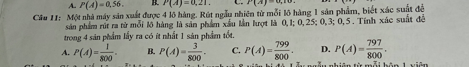 A. P(A)=0,56. B. P(A)=0,21. C. P(A)=0,10. 
Câu 11: Một nhà máy sản xuất được 4 lô hàng. Rút ngẫu nhiên từ mỗi lô hàng 1 sản phẩm, biết xác suất để
sản phẩm rút ra từ mỗi lô hàng là sản phẩm xấu lần lượt là 0, 1; 0, 25; 0, 3; 0, 5. Tính xác suất để
trong 4 sản phẩm lấy ra có ít nhất 1 sản phẩm tốt.
A. P(A)= 1/800 . B. P(A)= 3/800 . C. P(A)= 799/800 . D. P(A)= 797/800 . 
nhiện từ mỗi hộ n 1 viôn