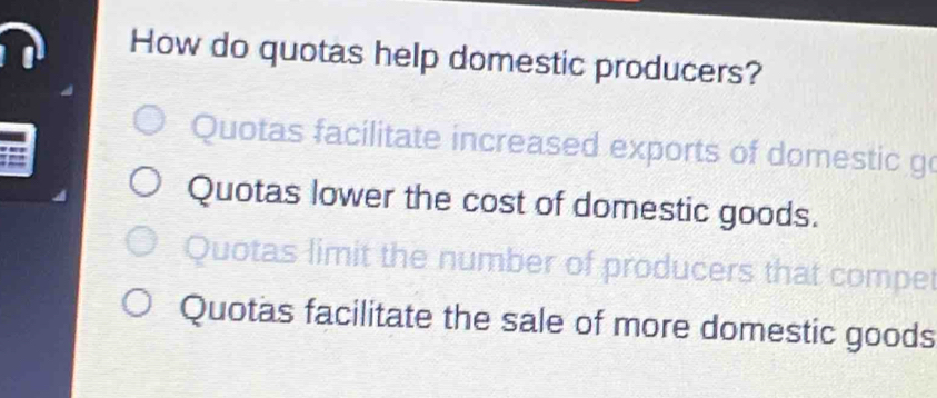 How do quotas help domestic producers?
Quotas facilitate increased exports of domestic go
Quotas lower the cost of domestic goods.
Quotas limit the number of producers that compet
Quotas facilitate the sale of more domestic goods