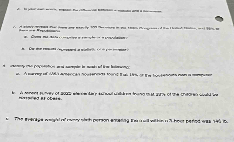 In your own words, explain the difference between a statistic and a parameter. 
7. A study reveals that there are exactly 100 Senators in the 109th Congress of the United States, and 55% of 
them are Republicans. 
a. Does the data comprise a sample or a population? 
b. Do the results represent a statistic or a parameter? 
8. Identify the population and sample in each of the following: 
a. A survey of 1353 American households found that 18% of the households own a computer. 
b. A recent survey of 2625 elementary school children found that 28% of the children could be 
classified as obese. 
c. The average weight of every sixth person entering the mall within a 3-hour period was 146 lb.