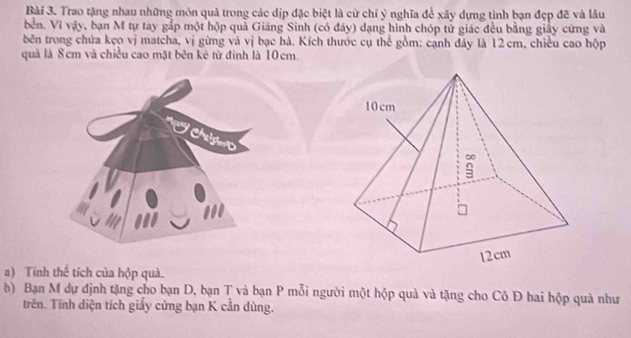 Trao tặng nhau những món quả trong các dịp đặc biệt là cử chỉ ý nghĩa để xây dựng tình bạn đẹp đẽ và lâu 
bển. Vì vậy, bạn M tự tay gắp một hộp quả Giáng Sinh (có đây) dạng hình chóp tử giác đều bằng giấy cứng và 
bên trong chứa kẹo vị matcha, vị gừng và vị bạc hà. Kích thước cụ thể gồm: cạnh đây là 12 cm, chiều cao hộp 
quả là 8cm và chiều cao mặt bên kê từ đinh là 10cm. 
Chalgmo 

a) Tính thể tích của hộp quà. 
b) Bạn M dự định tặng cho bạn D, bạn T và bạn P mỗi người một hộp quả và tặng cho Cô Đ hai hộp quả như 
trên. Tĩnh diện tích giấy cứng bạn K cần dùng.