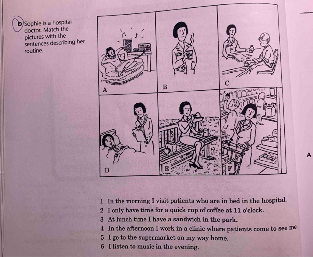 Sophie is a hospital
doctor. Match the
pictures with the
sentences describing her
routine.
A
1 In the morning I visit patients who are in bed in the hospital.
2 I only have time for a quick cup of coffee at 11 o’clock.
3 At lunch time I have a sandwich in the park.
4 In the afternoon I work in a clinic where patients come to see me.
5 I go to the supermarket on my way home.
6 I listen to music in the evening.