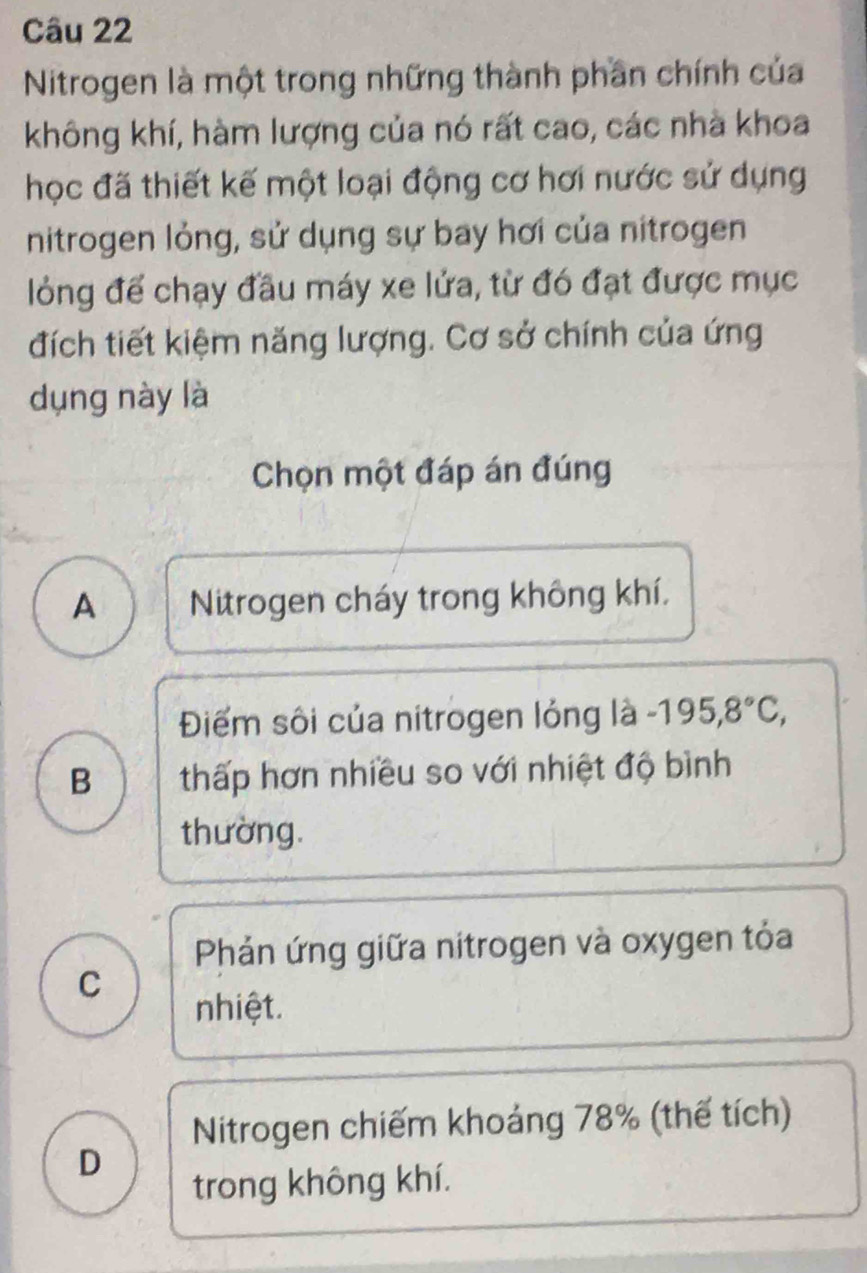 Nitrogen là một trong những thành phần chính của
không khí, hàm lượng của nó rất cao, các nhà khoa
học đã thiết kế một loại động cơ hơi nước sử dụng
nitrogen lỏng, sử dụng sự bay hơi của nitrogen
lỏng để chạy đầu máy xe lửa, từ đó đạt được mục
đích tiết kiệm năng lượng. Cơ sở chính của ứng
dụng này là
Chọn một đáp án đúng
A Nitrogen cháy trong không khí,
Điểm sôi của nitrogen lỏng là -195, 8°C,
B thấp hơn nhiều so với nhiệt độ bình
thường.
Phản ứng giữa nitrogen và oxygen tỏa
C
nhiệt.
Nitrogen chiếm khoáng 78% (thế tích)
D
trong không khí.