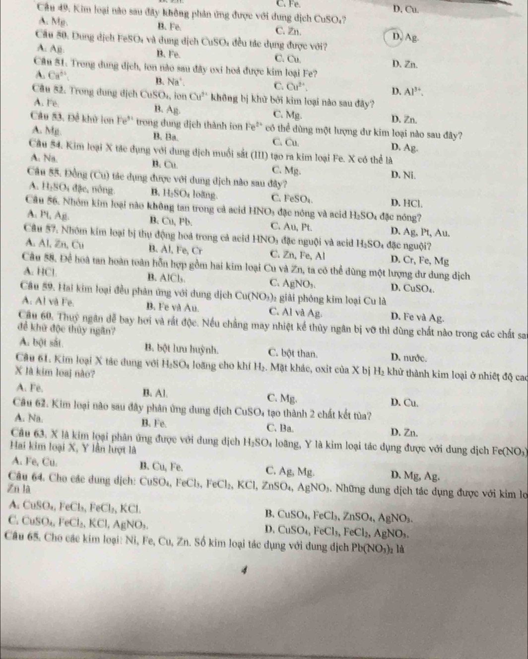 C. Fe. D, Cu.
Cầu 49. Kim loại nào sau đây không phản ứng được với dung dịch CuSO₄?
A. Mg. B. Fe. C. Zn.
D. Ag.
Cầu 50. Dung dịch FeSO₄ và dung dịch CuSO₄ đều tác dụng được với?
A. Ajj. B. Fe. D. Zn.
C. Cu.
Cầu 51. Trong dung dịch, ton nào sau đây oxi hoả được kim loại Fe?
A. Ca^(2+) B. Na^+.
C. Cu^(2+). Al^(3+).
D.
Câu 82. Trong dung dịch Cr SO_4 , ion Cu^(2+) không bị khử bởi kim loại nào sau đây?
B. A
A. Fe. C. Mg. D. Zn.
Câu 53. Đề khử lon Fe' trong dung địch thành ion Fe^(2+) có thể dùng một lượng dư kim loại nào sau đây?
A. Mp. B. Ba. C. Cu. D. Ag.
Câu 54. Kim loại X tác dụng với dung dịch muối sắt (III) tạo ra kim loại Fe. X có thể là
A. Na. B. Cu. C. Mg.
D. Ni.
Câu 55. Đồng (Cu) tác dụng được với dung địch nào sau đây?
A. H_1BO_4 đ ặc, nông B. H_2SO_4 loàng. C. FeSO_4. D. HCl.
Câu 56. Nhóm kim loại nào không tan trong cả acid HNO_3 đặc nóng và acid H_2SO_4 đặc nóng?
A. Pt, A_1
C.
B. Cu,PI b A∪ , Pt. D. Ag, Pt, Au.
Câu 57. Nhóm kim loại bị thụ động hoà trong cả acid HNO_3 đặc nguội và acid H_2SO_4 da ic nguộiʔ
A. Al, Zn, Cu B、 AI Fe, Cr ∠ n Fe, Al D. C_1 , Fe, Mg
C. 
Câu 58. Để hoà tan hoàn toàn hỗn hợp gồm hai kim loại Cu và Zn, ta có thể đùng một lượng dư dung dịch
A. HCl. B. AlCl_1 C. AgNO_3.
D. Cu! SO_4
Câu 59. Hai kim loại đều phản ứng với dung dịch Cu(NO_3) 2 giải phóng kim loại Cu là
A. Al và Fe. B. Fe và Au. C. Al và Ag. D. Fe và Ag.
Cầu 60. Thuy ngân dễ bay hơi và rắt độc. Nếu chẳng may nhiệt kế thủy ngân bị vỡ thì dùng chất nào trong các chất san
đề khử độc thủy ngân?
A. bột sắt. B. bột lưu huỳnh. C. bột than. D. nước.
Câu 61. Kim loại X tác dung với H_2SO_4 loǎng cho khí H_2. Mặt khác, oxit ciaX bj
X là kim loại nào? H_2 khử thành kim loại ở nhiết độ cao
A. Fe. B. Al. C. Mg. D. Cu.
Câu 62. Kim loại nào sau đây phân ứng dung địch CuSO₄ tạo thành 2 chất kết tủa?
A. Na. B. Fe. C. Ba. D. Zn.
Câu 63, X là kim loại phân ứng được với dung dịch H_2SO_4 loãng, Y là kim loại tác dụng được với dung dịch Fe(NO_3)
Hai kim loại X, Y lần lượt là
A. Fe, Cu. B. Cu, Fe. C. Ag, Mg. D. Mg, Ag.
Câu 64. Cho các dung dịch: CuSO₄, SO_4,FeCl_3,FeCl_2,KCl,ZnSO_4,AgNO_3. Những dung dịch tác dụng được với kim lo
Zn là
A. CuSO_4,FeCl_3,FeCl_2,KCl.
C. CuSO_4,FeCl_2,KCl,AgNO_3.
B. CuSO_4,FeCl_3,ZnSO_4,AgNO_3.
D. CuSO_4,FeCl_3,FeCl_2,AgNO_3.
Câu 65. Cho các kim loại: Ni, Fe, Cu, Zn. Số kim loại tác dụng với dung dịch Pb(NO_3)_2la