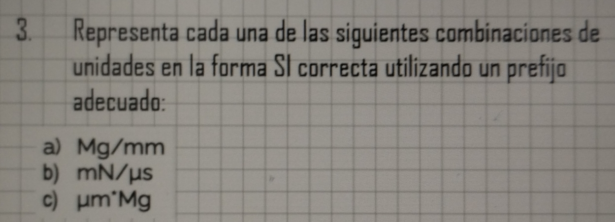 Representa cada una de las siguientes combinaciones de 
unidades en la forma SI correcta utilizando un prefijo 
adecuado: 
a Mg/mm
b) mN/μs
c) μm*Mg