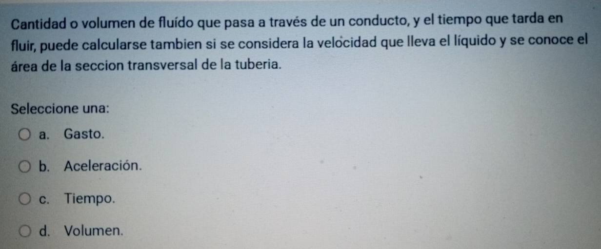 Cantidad o volumen de fluído que pasa a través de un conducto, y el tiempo que tarda en
fluir, puede calcularse tambien si se considera la velocidad que lleva el líquido y se conoce el
área de la seccion transversal de la tuberia.
Seleccione una:
a. Gasto.
b. Aceleración.
c. Tiempo.
d. Volumen.