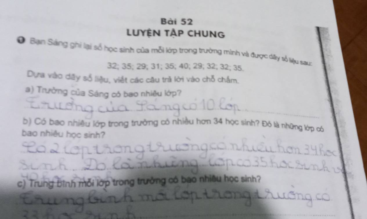 LUYỆN TẠP CHUNG 
O Bạn Sáng ghi lại số học sinh của mỗi lớp trong trường mình và được dây số liệu sau:
32; 35; 29; 31; 35; 40; 29; 32; 32; 35. 
Dựa vào dây số liệu, viết các câu trả lời vào chỗ chấm. 
a) Trường của Sáng có bao nhiêu lớp? 
_ 
_ 
b) Có bao nhiều lớp trong trưởng có nhiều hơn 34 học sinh? Đó là những lớp có 
bao nhiêu học sinh? 
_ 
_ 
_ 
_ 
_ 
c) Trung bình mỗi lớp trong trưởng có bao nhiêu học sinh? 
_ 
__