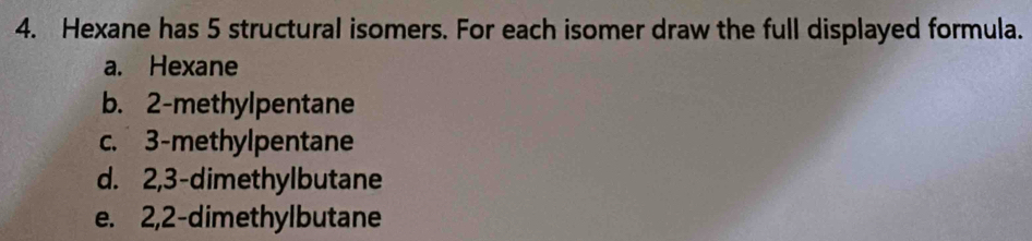 Hexane has 5 structural isomers. For each isomer draw the full displayed formula.
a. Hexane
b. 2 -methylpentane
c. 3 -methylpentane
d. 2, 3 -dimethylbutane
e. 2, 2 -dimethylbutane