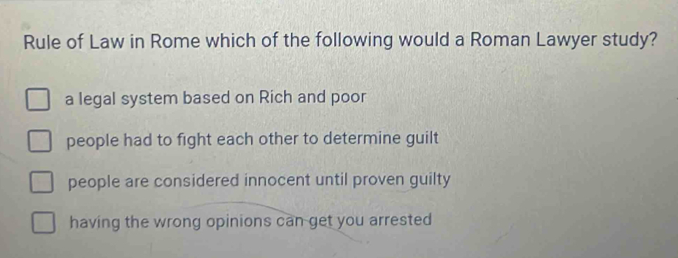 Rule of Law in Rome which of the following would a Roman Lawyer study?
a legal system based on Rich and poor
people had to fight each other to determine guilt
people are considered innocent until proven guilty
having the wrong opinions can get you arrested