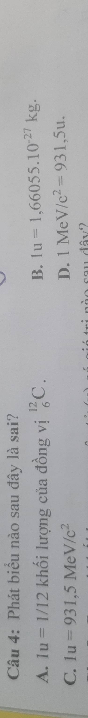 Phát biểu nào sau đây là sai?
A. 1u=1/12 khối lượng của đồng vị _6^((12)C.
B. 1u=1,66055.10^-27)kg.
C. 1u=931, 5MeV/c^2
D. 1 Me V/c^2=931,5u. 
au đâv2