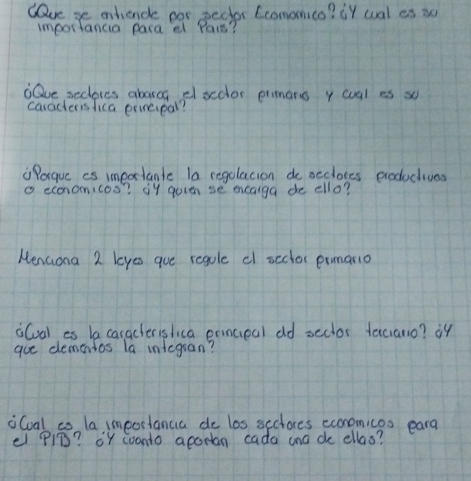 Cave se ahende por pecter Ecomonico? ¡t wal es su 
importancia paca e Pars? 
Qve seclores aborcg elsedor prmans y wual es x 
caracteris lica prineipal? 
"Porquc es imeatante la regolacion do seclores eroductives 
o economicos? 1y quten se ecaiga de ello? 
NenGona 2 loyes que regole cl scclor prmario 
iCoal es la caraclerislica ermceal dd sector texciano? i4 
aue demenios la integran? 
iCoal io la importancia do los sectores ecnomices eara 
el PiB? oY woonto aporian cada ana de ellas?