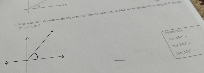 θ x
6. Representa los valores de las razones trigonométricas de 340° en términos de un ángulo θ, donde
Respuesta.
sen 340°=
cos 340°=
tan 340°=